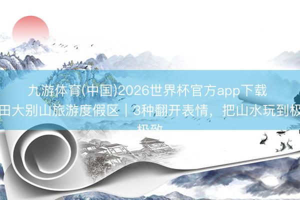 九游体育(中国)2026世界杯官方app下载 罗田大别山旅游度假区｜3种翻开表情，把山水玩到极致