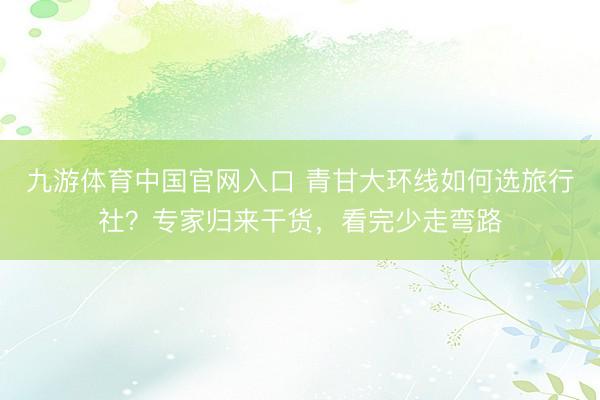 九游体育中国官网入口 青甘大环线如何选旅行社？专家归来干货，看完少走弯路