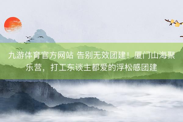 九游体育官方网站 告别无效团建!厦门山海聚乐营,打工东谈主都爱的浮松感团建