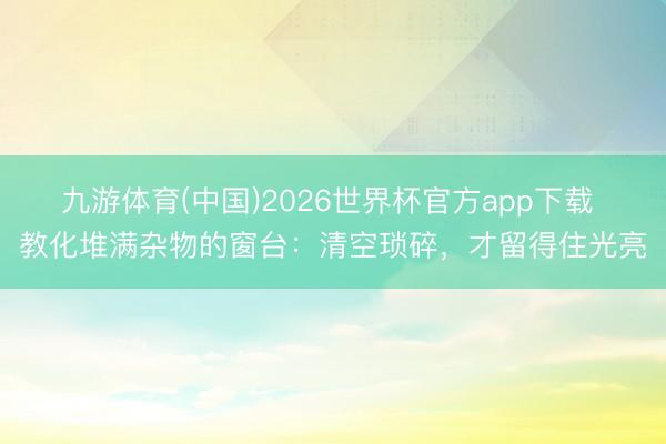 九游体育(中国)2026世界杯官方app下载 教化堆满杂物的窗台：清空琐碎，才留得住光亮