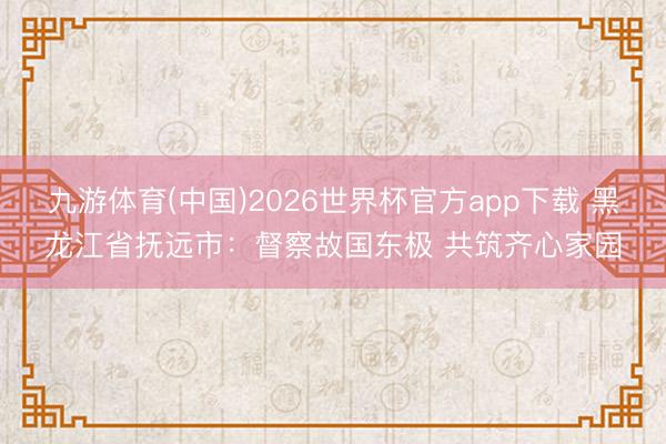 九游体育(中国)2026世界杯官方app下载 黑龙江省抚远市：督察故国东极 共筑齐心家园