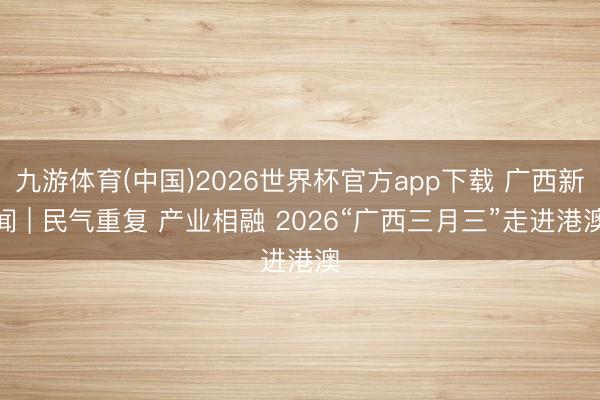 九游体育(中国)2026世界杯官方app下载 广西新闻 | 民气重复 产业相融 2026“广西三月三”走进港澳