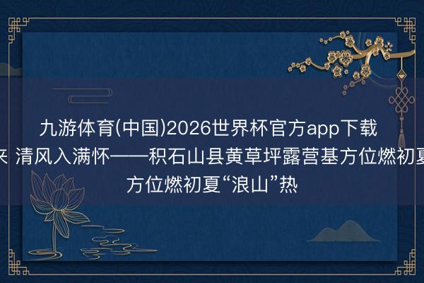 九游体育(中国)2026世界杯官方app下载 山野待客来 清风入满怀——积石山县黄草坪露营基方位燃初夏“浪山”热