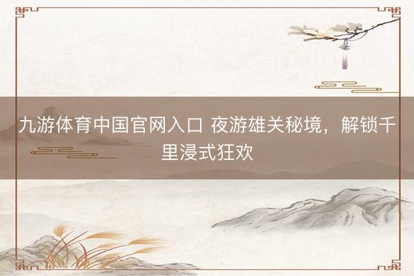 九游体育中国官网入口 夜游雄关秘境，解锁千里浸式狂欢