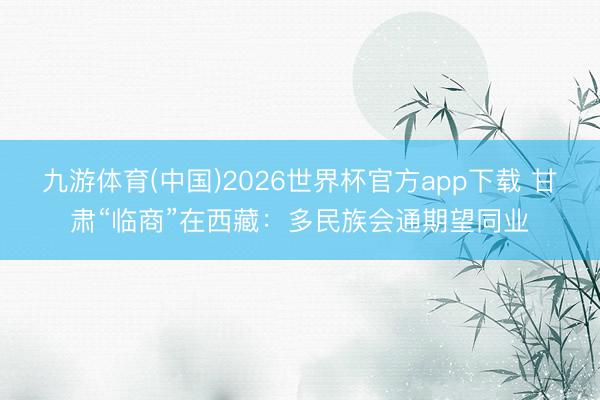 九游体育(中国)2026世界杯官方app下载 甘肃“临商”在西藏：多民族会通期望同业
