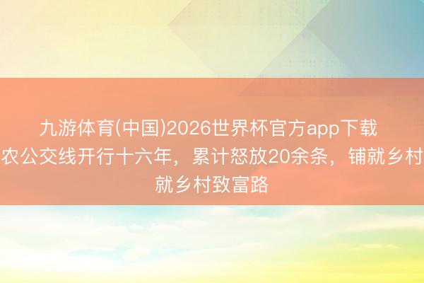 九游体育(中国)2026世界杯官方app下载 青岛助农公交线开行十六年，累计怒放20余条，铺就乡村致富路