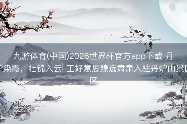 九游体育(中国)2026世界杯官方app下载 丹炉染霞，壮锦入云| 工好意思臻选肃肃入驻丹炉山景区