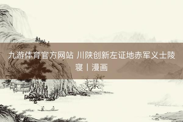 九游体育官方网站 川陕创新左证地赤军义士陵寝丨漫画