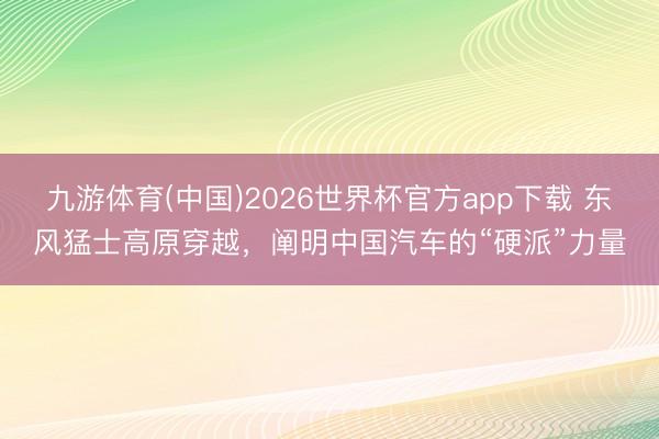 九游体育(中国)2026世界杯官方app下载 东风猛士高原穿越，阐明中国汽车的“硬派”力量