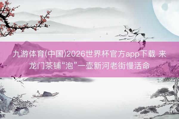 九游体育(中国)2026世界杯官方app下载 来龙门茶铺“泡”一壶新河老街慢活命
