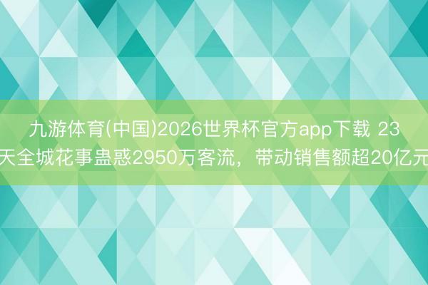九游体育(中国)2026世界杯官方app下载 23天全城花事蛊惑2950万客流，带动销售额超20亿元