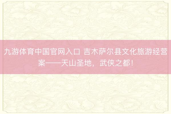九游体育中国官网入口 吉木萨尔县文化旅游经营案——天山圣地，武侠之都！