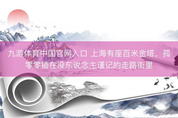 九游体育中国官网入口 上海有座百米金塔，孤零零插在没东说念主谨记的走路街里