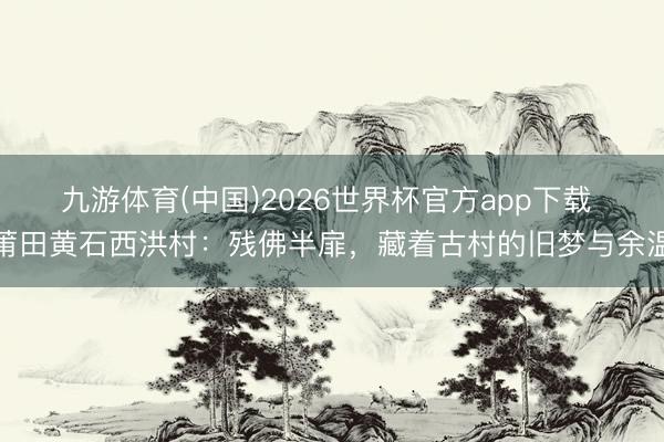 九游体育(中国)2026世界杯官方app下载 莆田黄石西洪村：残佛半扉，藏着古村的旧梦与余温