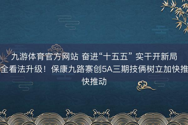 九游体育官方网站 奋进“十五五” 实干开新局丨全看法升级！保康九路寨创5A三期技俩树立加快推动