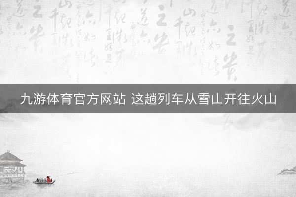 九游体育官方网站 这趟列车从雪山开往火山