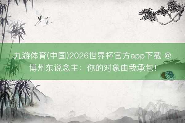 九游体育(中国)2026世界杯官方app下载 @博州东说念主：你的对象由我承包！