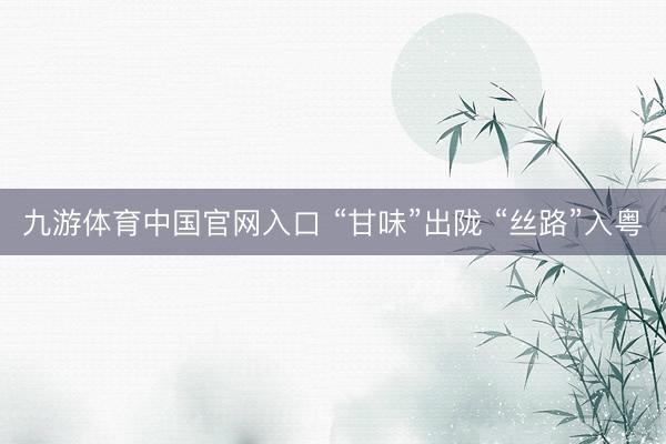 九游体育中国官网入口 “甘味”出陇 “丝路”入粤