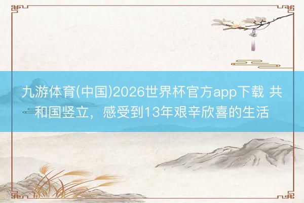 九游体育(中国)2026世界杯官方app下载 共和国竖立，感受到13年艰辛欣喜的生活