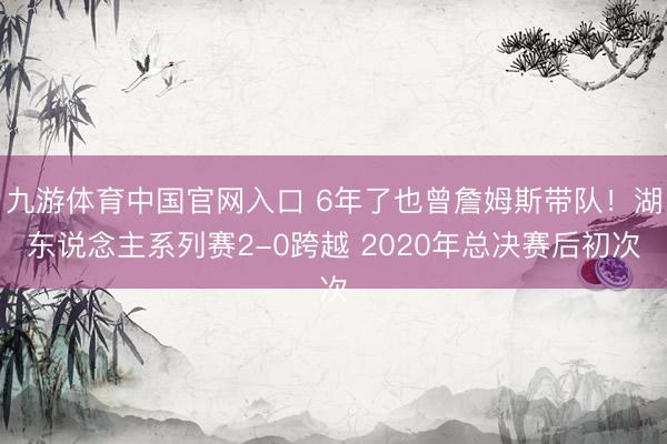 九游体育中国官网入口 6年了也曾詹姆斯带队!湖东说念主系列赛2-0跨越 2020年总决赛后初次