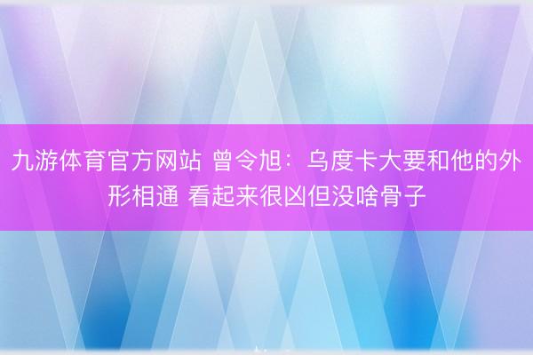 九游体育官方网站 曾令旭：乌度卡大要和他的外形相通 看起来很凶但没啥骨子