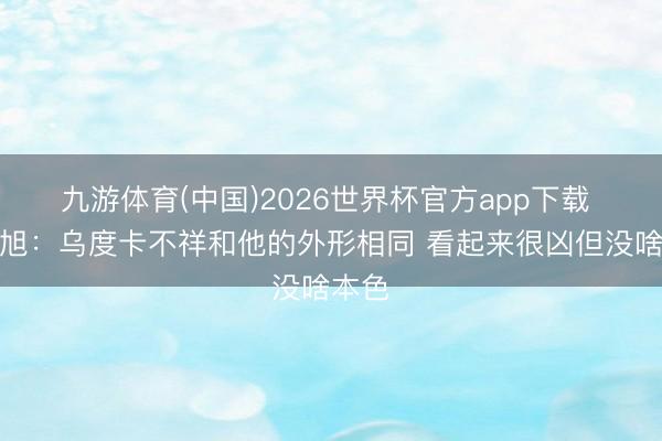 九游体育(中国)2026世界杯官方app下载 曾令旭：乌度卡不祥和他的外形相同 看起来很凶但没啥本色