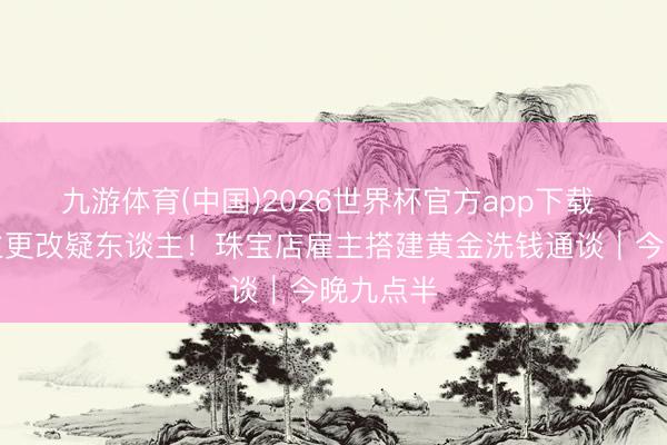 九游体育(中国)2026世界杯官方app下载 证东谈主更改疑东谈主！珠宝店雇主搭建黄金洗钱通谈｜今晚九点半