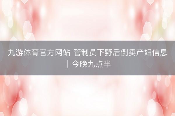 九游体育官方网站 管制员下野后倒卖产妇信息｜今晚九点半