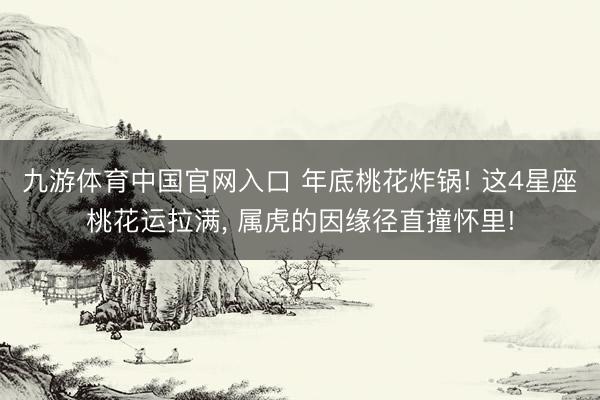 九游体育中国官网入口 年底桃花炸锅! 这4星座桃花运拉满， 属虎的因缘径直撞怀里!