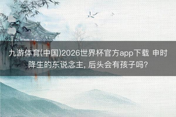 九游体育(中国)2026世界杯官方app下载 申时降生的东说念主, 后头会有孩子吗?