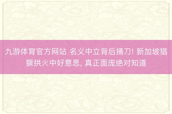 九游体育官方网站 名义中立背后捅刀! 新加坡猖獗拱火中好意思， 真正面庞绝对知道