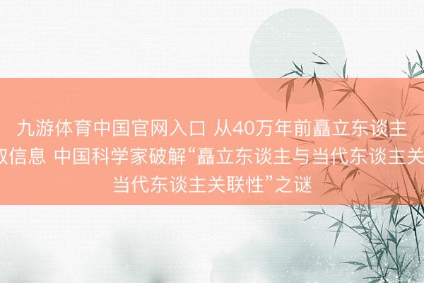 九游体育中国官网入口 从40万年前矗立东谈主牙齿中获取信息 中国科学家破解“矗立东谈主与当代东谈主关联性”之谜