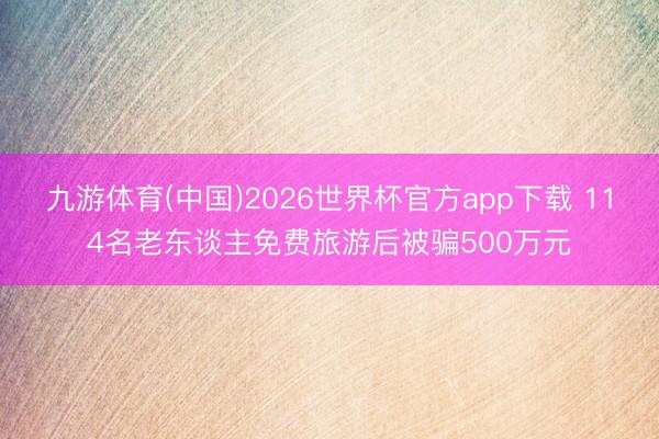 九游体育(中国)2026世界杯官方app下载 114名老东谈主免费旅游后被骗500万元