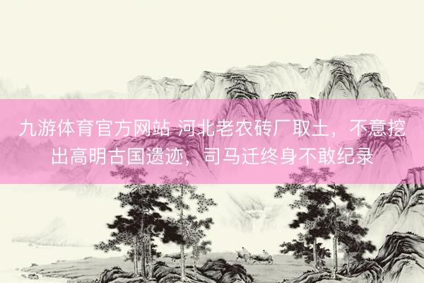 九游体育官方网站 河北老农砖厂取土，不意挖出高明古国遗迹，司马迁终身不敢纪录