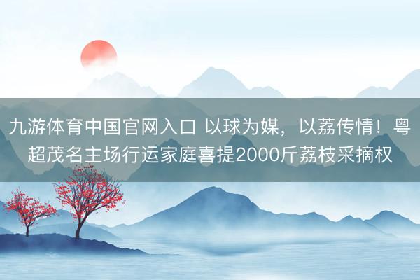 九游体育中国官网入口 以球为媒，以荔传情！粤超茂名主场行运家庭喜提2000斤荔枝采摘权