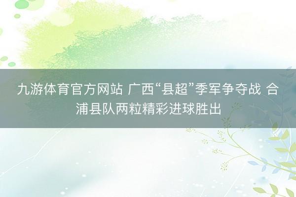 九游体育官方网站 广西“县超”季军争夺战 合浦县队两粒精彩进球胜出