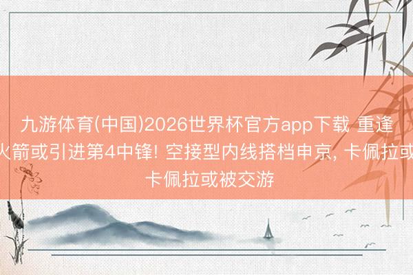 九游体育(中国)2026世界杯官方app下载 重逢饼皇? 火箭或引进第4中锋! 空接型内线搭档申京， 卡佩拉或被交游