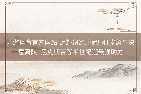 九游体育官方网站 远赴纽约冲冠! 41岁詹皇决意离队， 尼克斯苦等半世纪迎最强助力