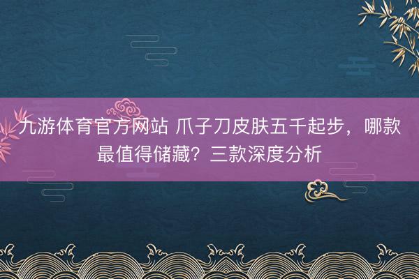 九游体育官方网站 爪子刀皮肤五千起步,哪款最值得储藏?三款深度分析