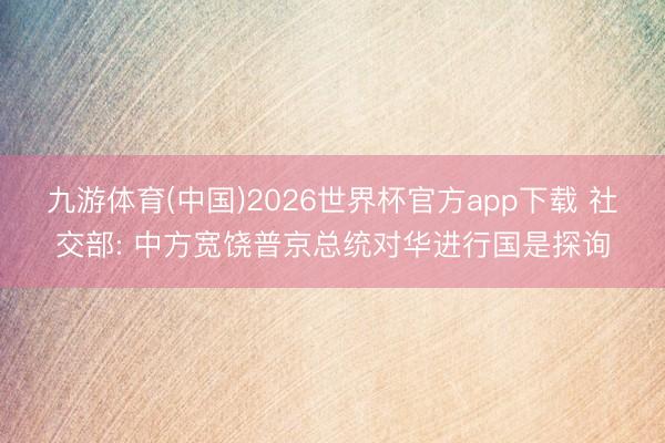 九游体育(中国)2026世界杯官方app下载 社交部: 中方宽饶普京总统对华进行国是探询