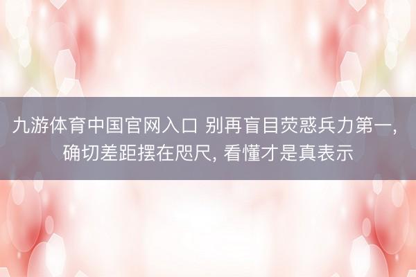 九游体育中国官网入口 别再盲目荧惑兵力第一， 确切差距摆在咫尺， 看懂才是真表示