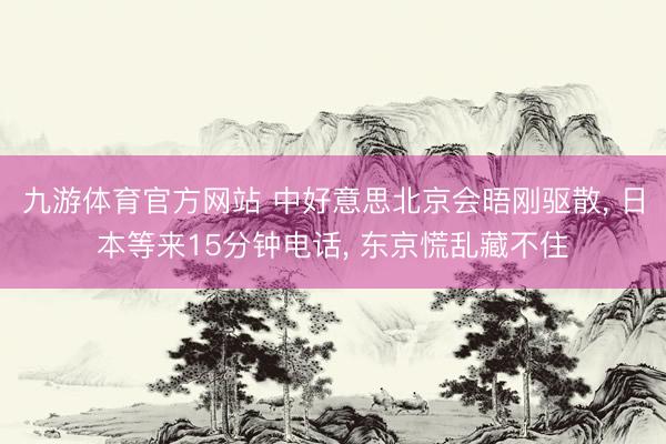 九游体育官方网站 中好意思北京会晤刚驱散， 日本等来15分钟电话， 东京慌乱藏不住