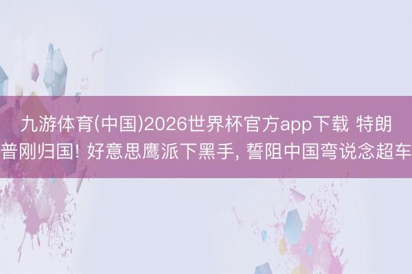 九游体育(中国)2026世界杯官方app下载 特朗普刚归国! 好意思鹰派下黑手， 誓阻中国弯说念超车