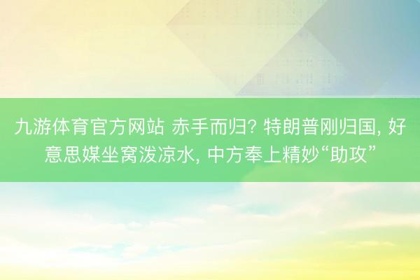九游体育官方网站 赤手而归? 特朗普刚归国， 好意思媒坐窝泼凉水， 中方奉上精妙“助攻”