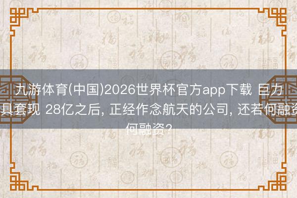 九游体育(中国)2026世界杯官方app下载 巨力索具套现 28亿之后， 正经作念航天的公司， 还若何融资?