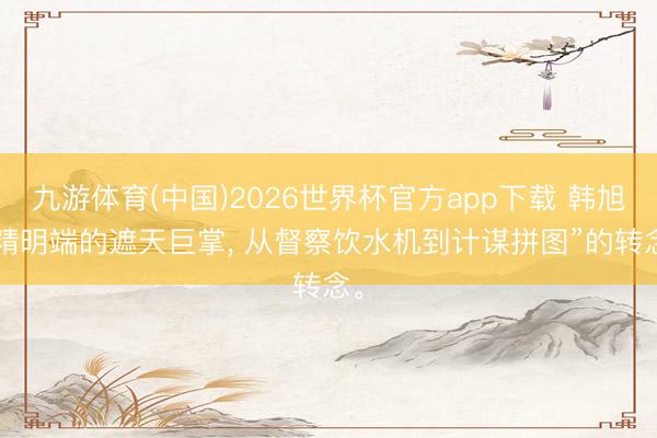九游体育(中国)2026世界杯官方app下载 韩旭: 精明端的遮天巨掌， 从督察饮水机到计谋拼图”的转念。