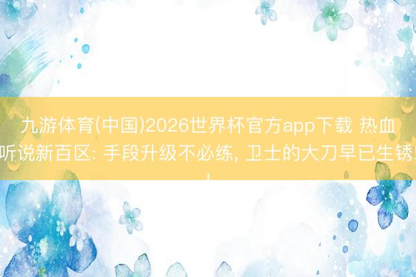 九游体育(中国)2026世界杯官方app下载 热血听说新百区: 手段升级不必练， 卫士的大刀早已生锈!