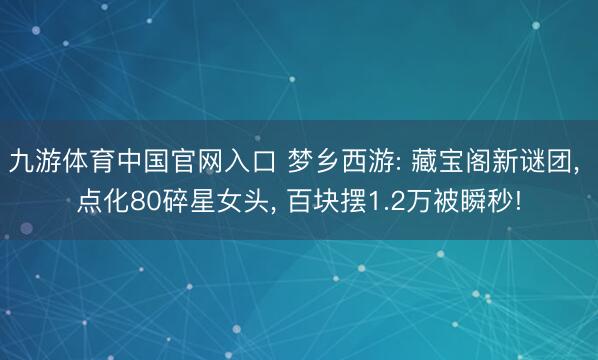 九游体育中国官网入口 梦乡西游: 藏宝阁新谜团， 点化80碎星女头， 百块摆1.2万被瞬秒!