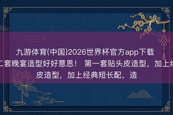 九游体育(中国)2026世界杯官方app下载 章泽天戛纳第二套晚宴造型好好意思！ 第一套贴头皮造型，加上经典短长配，造