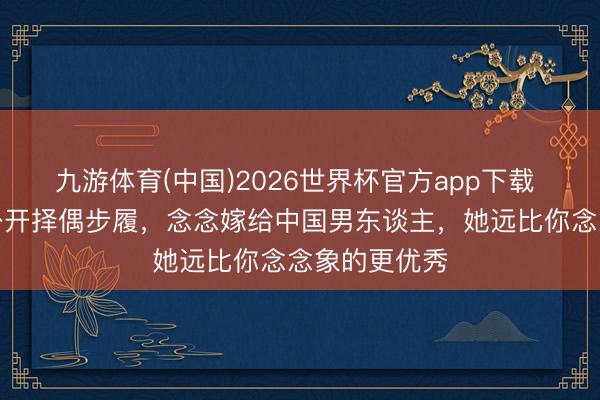 九游体育(中国)2026世界杯官方app下载 波多野结衣公开择偶步履，念念嫁给中国男东谈主，她远比你念念象的更优秀